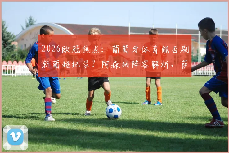 2026欧冠焦点：葡萄牙体育能否刷新葡超纪录？阿森纳阵容解析，萨卡缺阵影响多大？