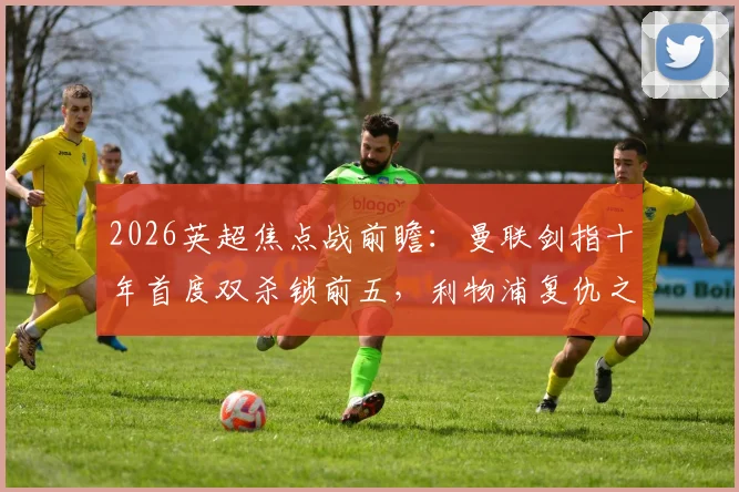 2026英超焦点战前瞻:曼联剑指十年首度双杀锁前五,利物浦复仇之战能否改写剧本?深度解析两队对决与赛季走势