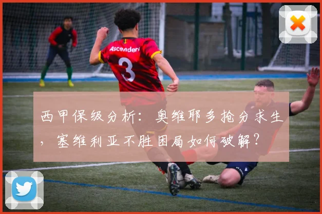 西甲保级分析：奥维耶多抢分求生，塞维利亚不胜困局如何破解？