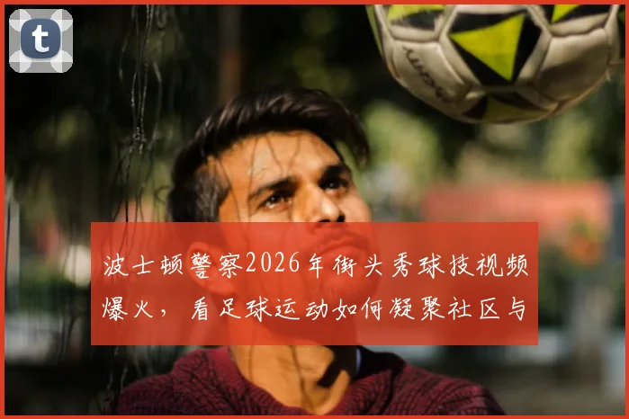 波士顿警察2026年街头秀球技视频爆火，看足球运动如何凝聚社区与跨越职业