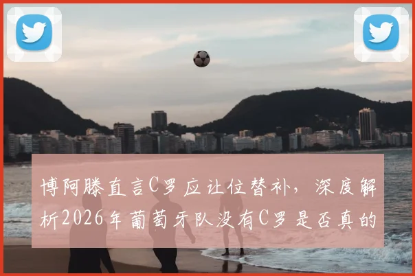 博阿滕直言C罗应让位替补，深度解析2026年葡萄牙队没有C罗是否真的更强