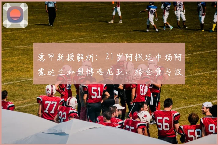 意甲新援解析：21岁阿根廷中场阿蒙达兰加盟博洛尼亚，转会费与技术特点全揭秘，2026赛季引援展望