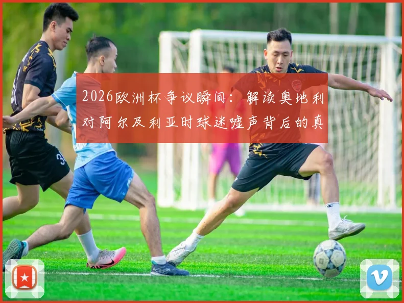 2026欧洲杯争议瞬间:解读奥地利对阿尔及利亚时球迷嘘声背后的真实比赛态度