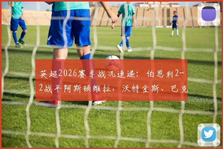 英超2026赛季战况速递：伯恩利2-2战平阿斯顿维拉，沃特金斯、巴克利双双建功进球回顾