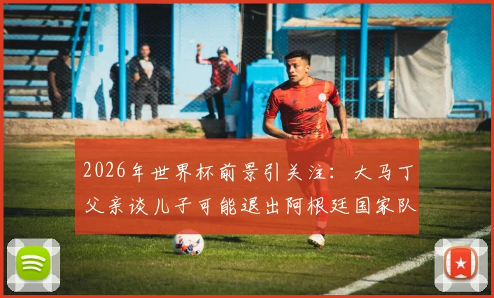 2026年世界杯前景引关注：大马丁父亲谈儿子可能退出阿根廷国家队，未来走向引热议