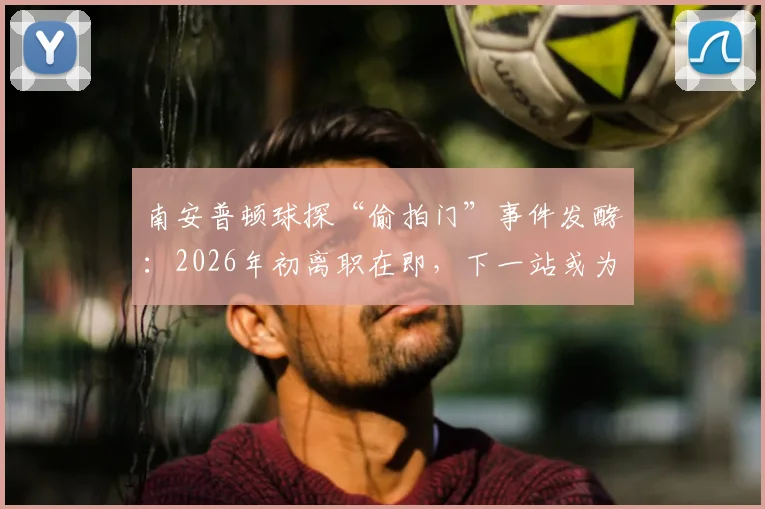 南安普顿球探“偷拍门”事件发酵:2026年初离职在即,下一站或为诺维奇