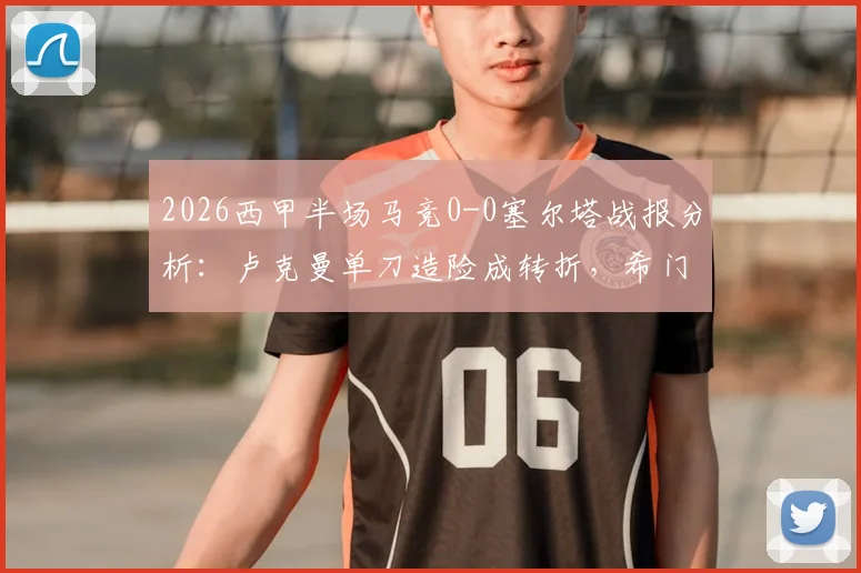 2026西甲半场马竞0-0塞尔塔战报分析:卢克曼单刀造险成转折,希门尼斯伤退牵动人心